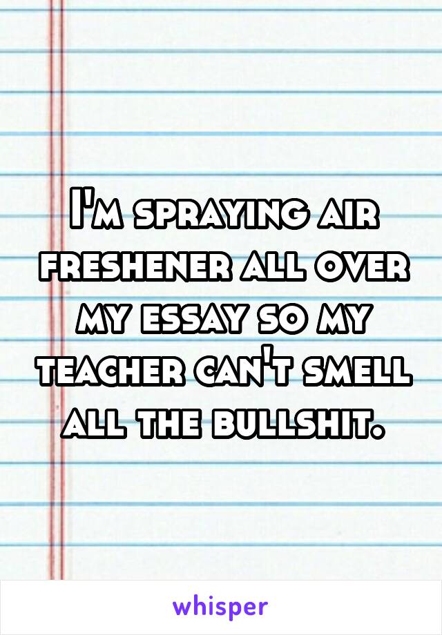 I'm spraying air freshener all over my essay so my teacher can't smell all the bullshit.