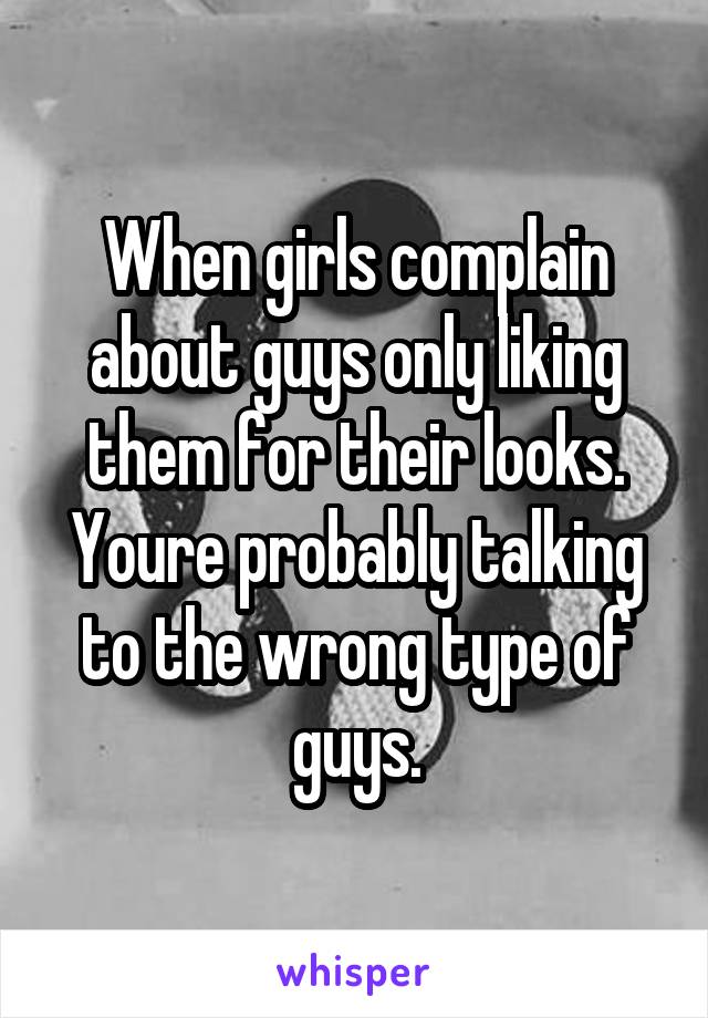 When girls complain about guys only liking them for their looks. Youre probably talking to the wrong type of guys.