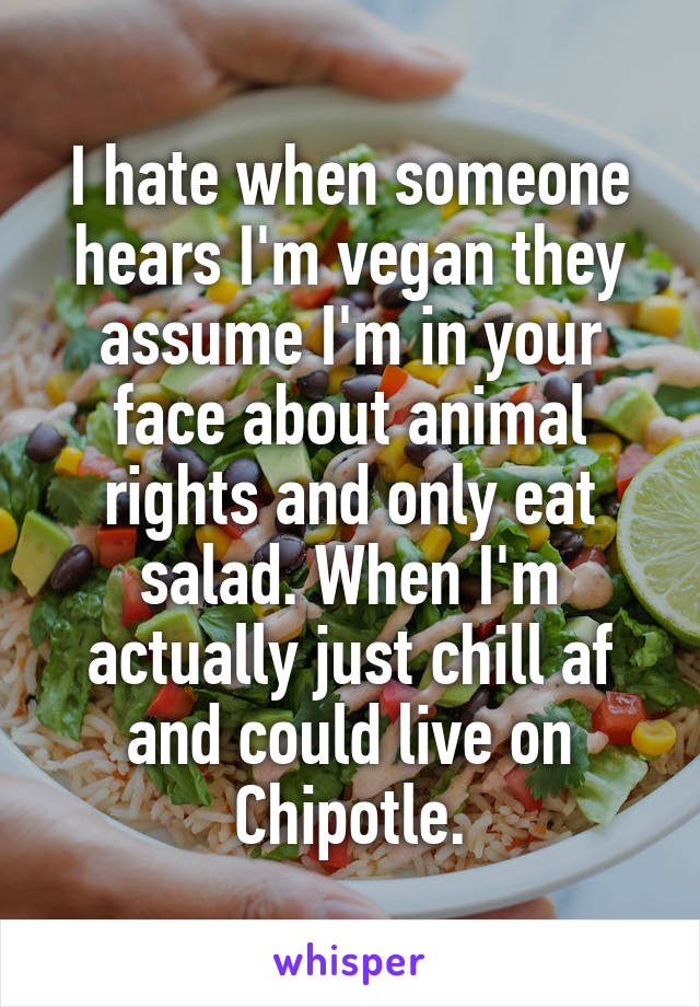 I hate when someone hears I'm vegan they assume I'm in your face about animal rights and only eat salad. When I'm actually just chill af and could live on Chipotle.