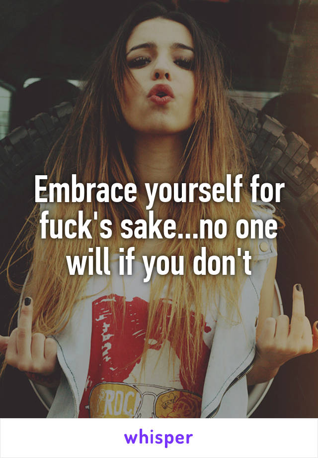 Embrace yourself for fuck's sake...no one will if you don't