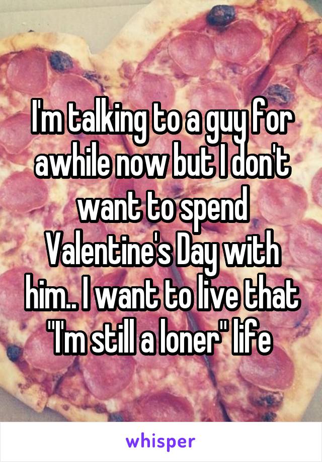 I'm talking to a guy for awhile now but I don't want to spend Valentine's Day with him.. I want to live that "I'm still a loner" life 