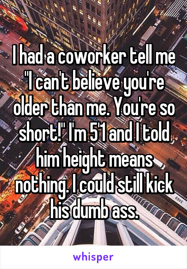 I had a coworker tell me "I can't believe you're older than me. You're so short!" I'm 5'1 and I told him height means nothing. I could still kick his dumb ass.
