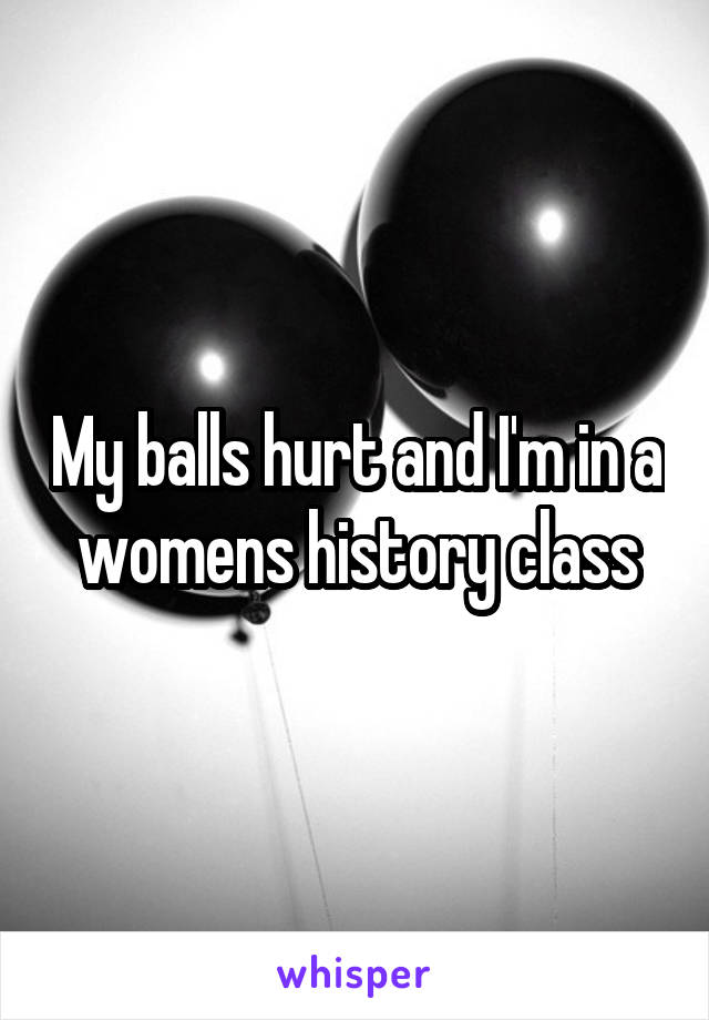 My balls hurt and I'm in a womens history class