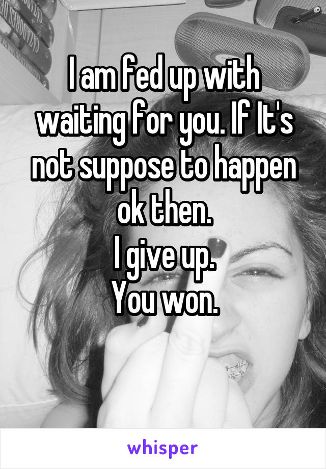 I am fed up with waiting for you. If It's not suppose to happen ok then.
I give up.
You won.

