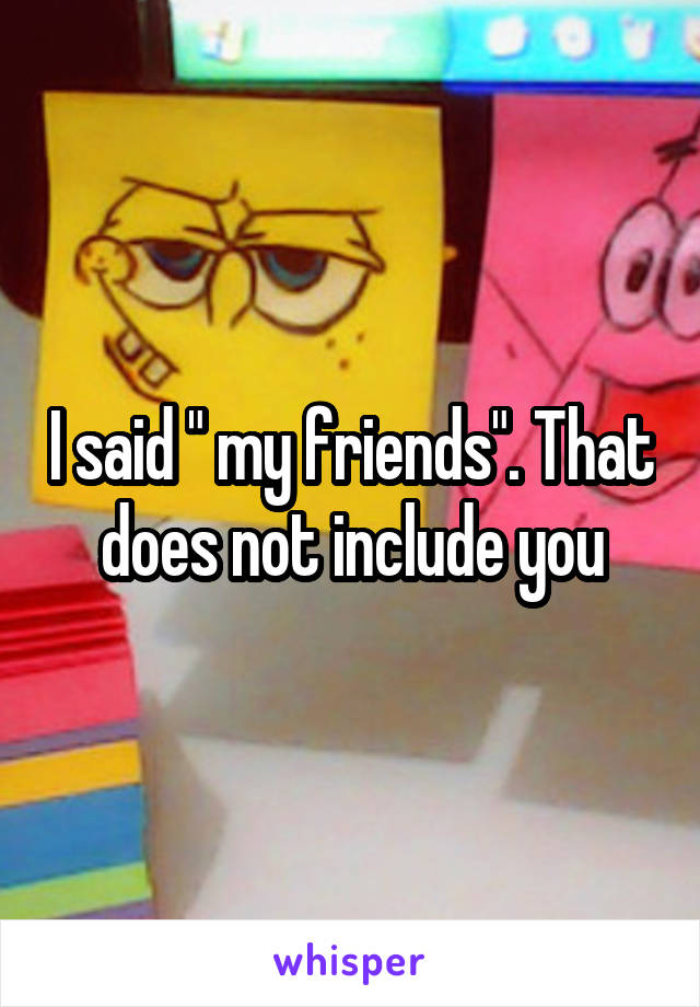 I said " my friends". That does not include you