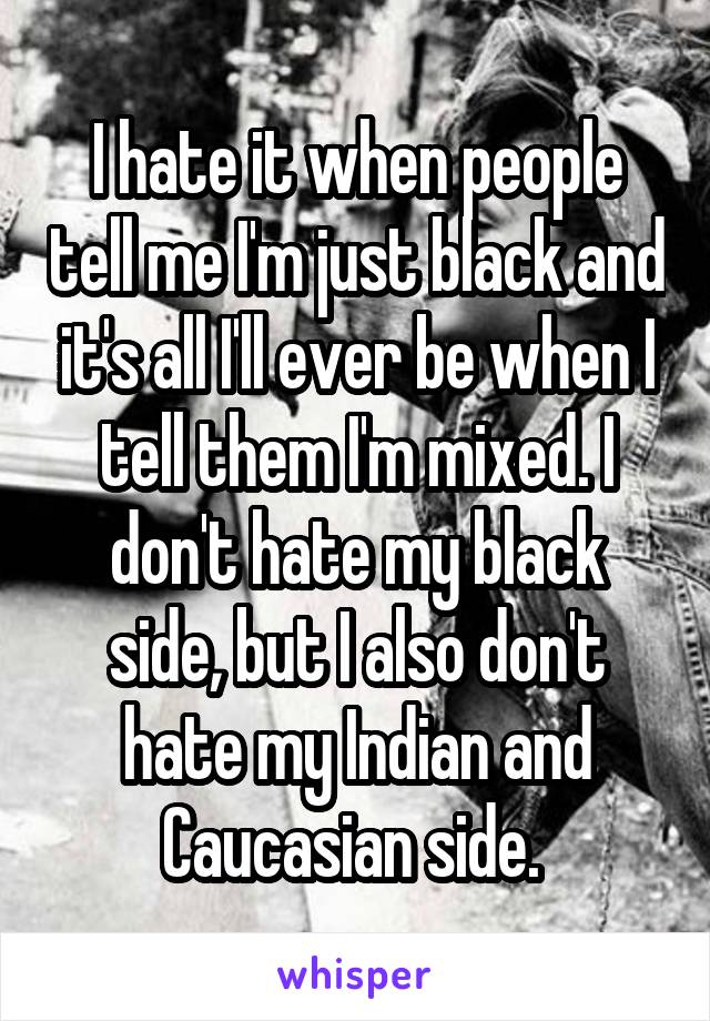 I hate it when people tell me I'm just black and it's all I'll ever be when I tell them I'm mixed. I don't hate my black side, but I also don't hate my Indian and Caucasian side. 