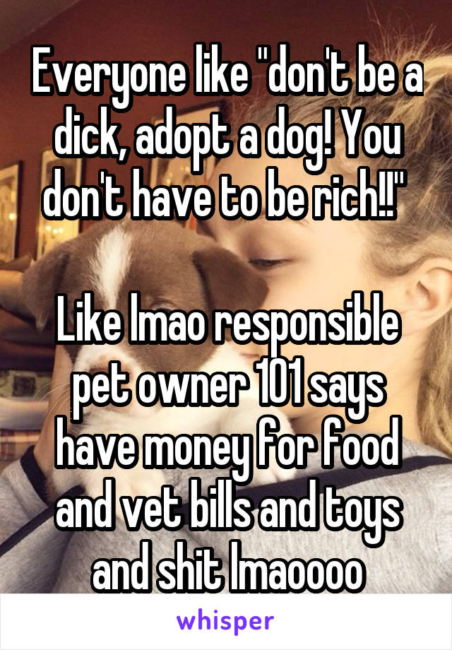 Everyone like "don't be a dick, adopt a dog! You don't have to be rich!!" 

Like lmao responsible pet owner 101 says have money for food and vet bills and toys and shit lmaoooo