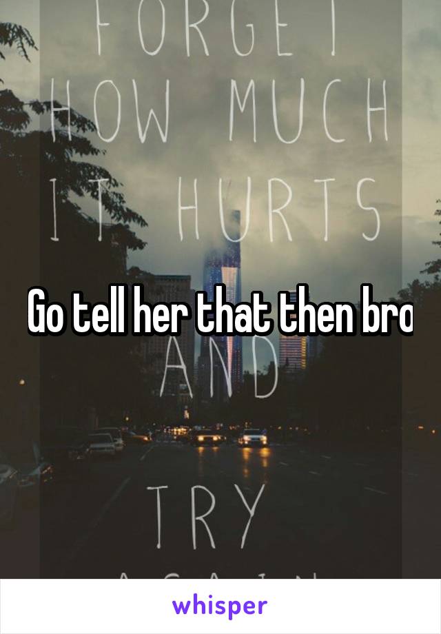Go tell her that then bro