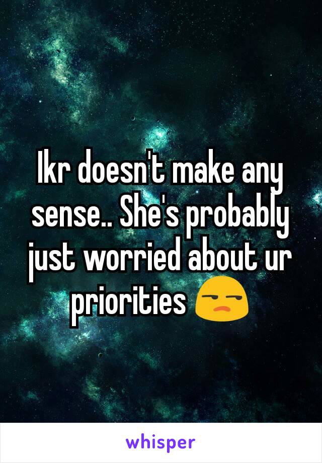 Ikr doesn't make any sense.. She's probably just worried about ur priorities 😒