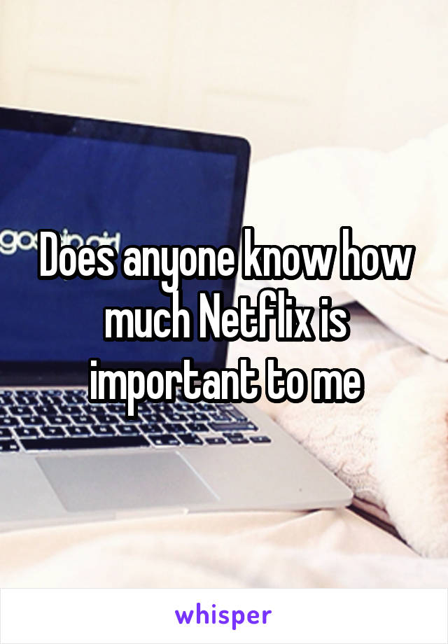 Does anyone know how much Netflix is important to me