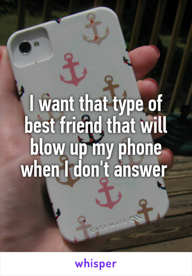 I want that type of best friend that will blow up my phone when I don't answer 
