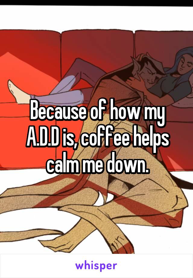 Because of how my A.D.D is, coffee helps calm me down.
