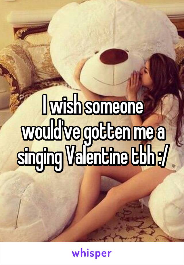 I wish someone would've gotten me a singing Valentine tbh :/