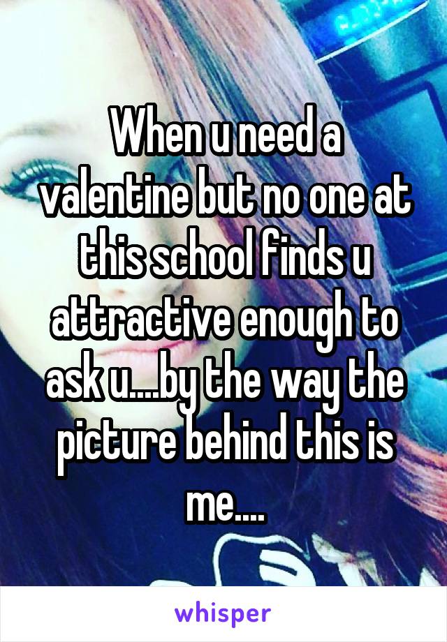 When u need a valentine but no one at this school finds u attractive enough to ask u....by the way the picture behind this is me....