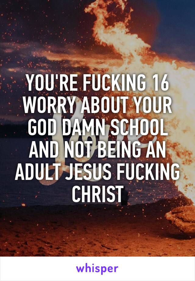 YOU'RE FUCKING 16 WORRY ABOUT YOUR GOD DAMN SCHOOL AND NOT BEING AN ADULT JESUS FUCKING CHRIST