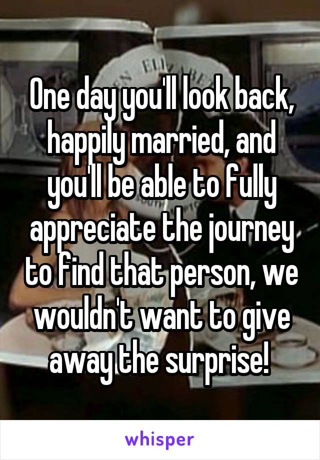 One day you'll look back, happily married, and you'll be able to fully appreciate the journey to find that person, we wouldn't want to give away the surprise! 
