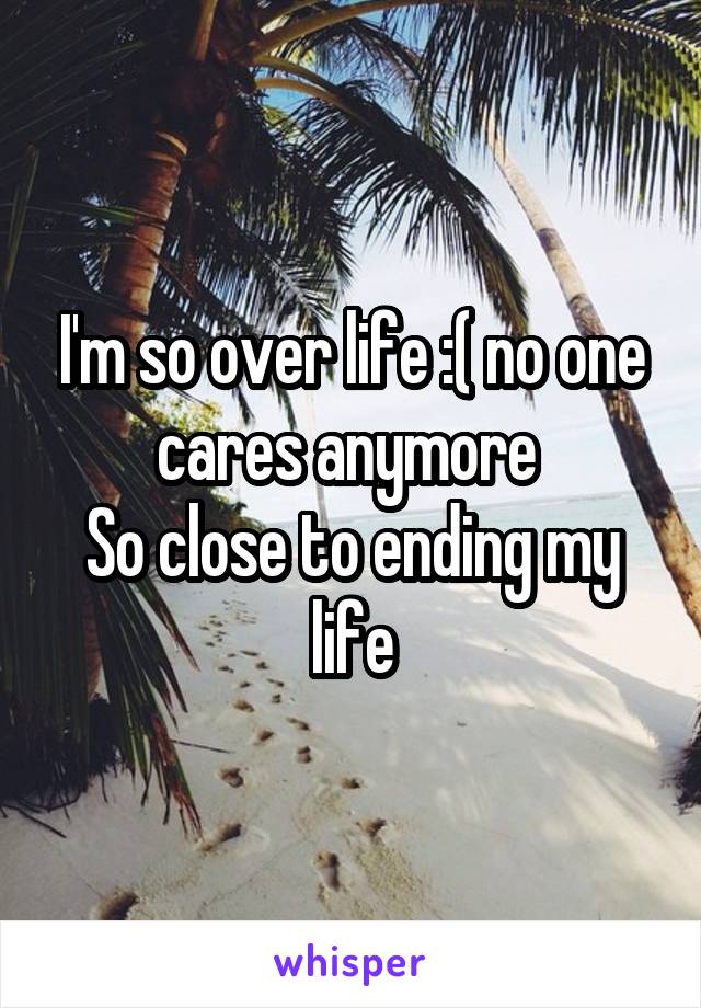 I'm so over life :( no one cares anymore 
So close to ending my life