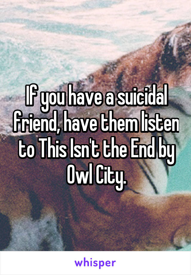 If you have a suicidal friend, have them listen to This Isn't the End by Owl City.