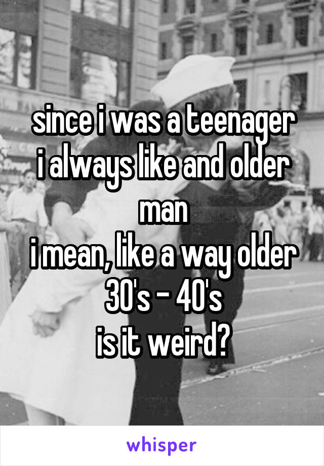since i was a teenager
i always like and older man
i mean, like a way older
30's - 40's
is it weird?
