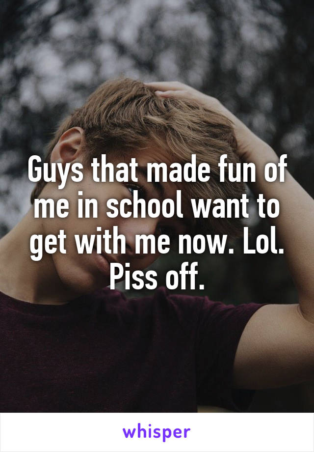 Guys that made fun of me in school want to get with me now. Lol. Piss off.