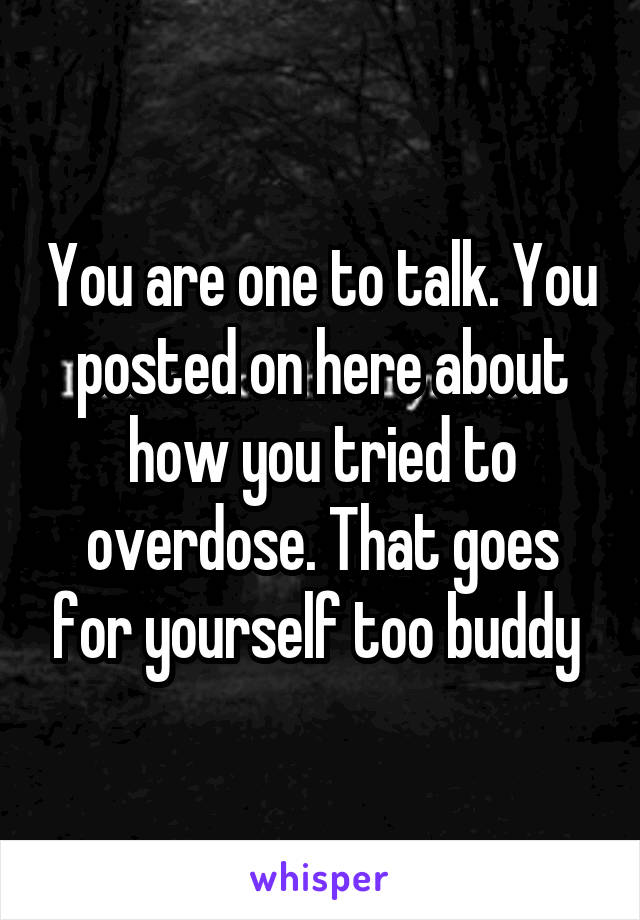 You are one to talk. You posted on here about how you tried to overdose. That goes for yourself too buddy 