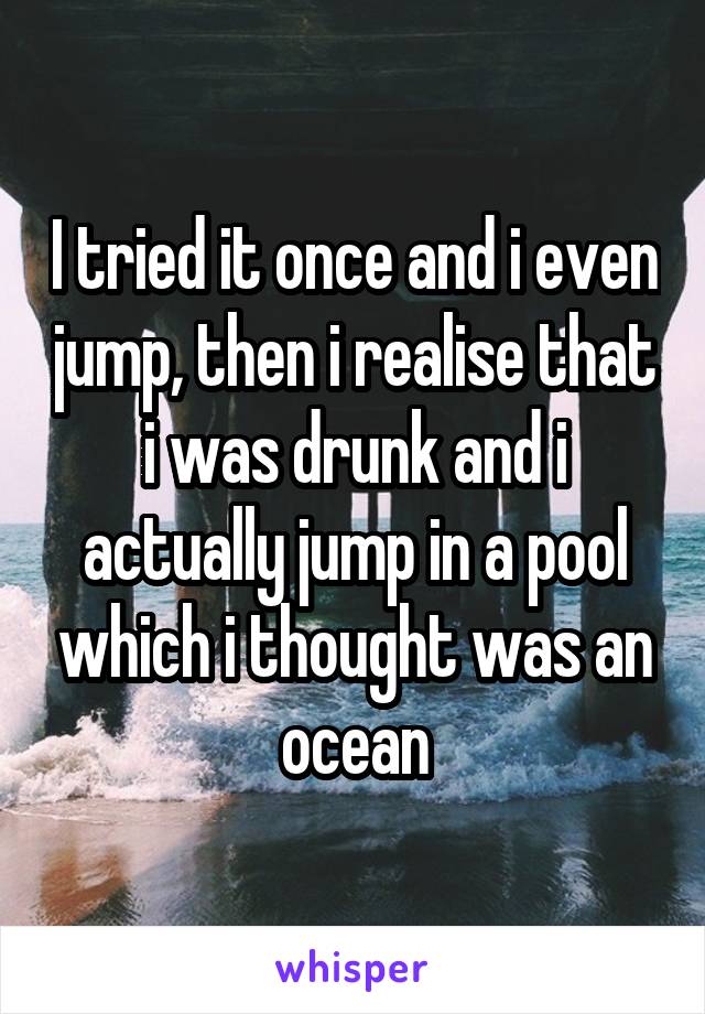 I tried it once and i even jump, then i realise that i was drunk and i actually jump in a pool which i thought was an ocean
