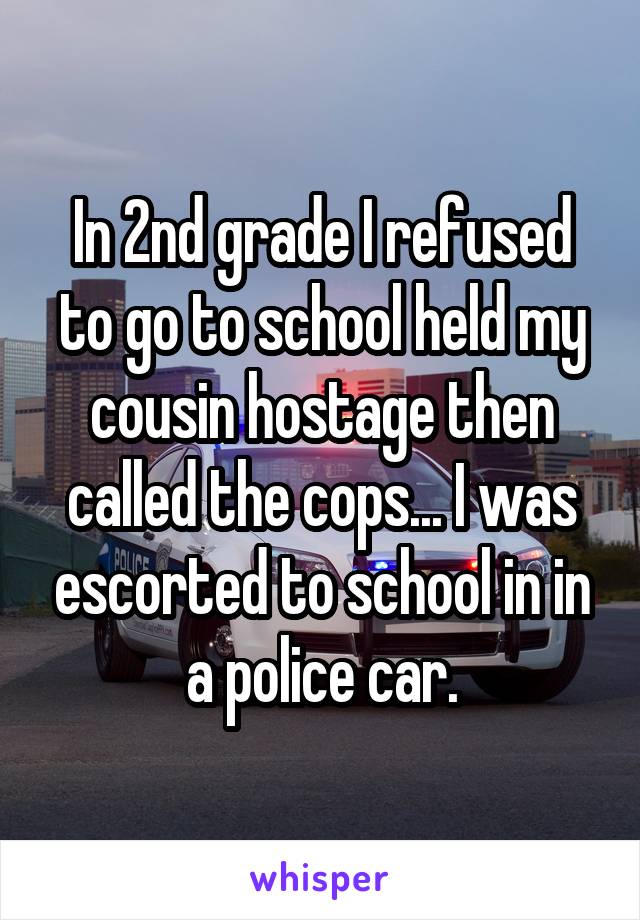 In 2nd grade I refused to go to school held my cousin hostage then called the cops... I was escorted to school in in a police car.