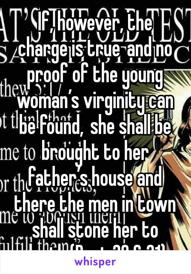 If, however, the charge is true and no proof of the young woman’s virginity can be found, she shall be brought to her father’s house and there the men in town shall stone her to death (Deut 20 & 21)
