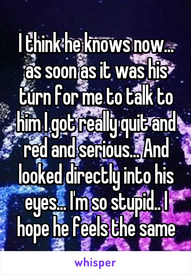 I think he knows now... as soon as it was his turn for me to talk to him I got really quit and red and serious... And looked directly into his eyes... I'm so stupid.. I hope he feels the same