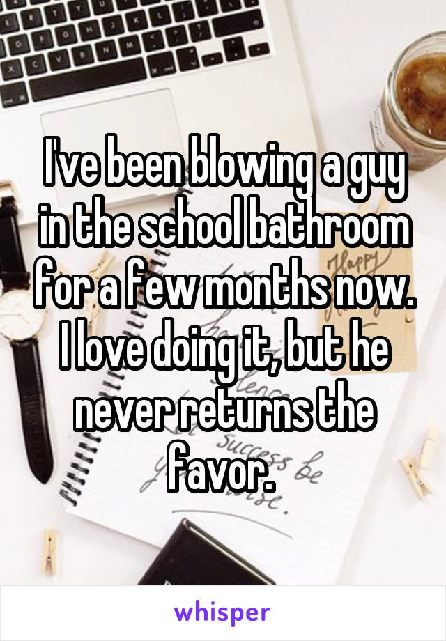 I've been blowing a guy in the school bathroom for a few months now. I love doing it, but he never returns the favor. 