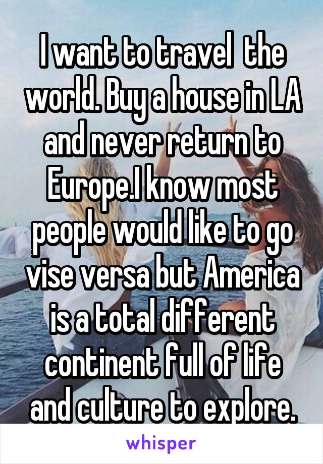 I want to travel  the world. Buy a house in LA and never return to Europe.I know most people would like to go vise versa but America is a total different continent full of life and culture to explore.