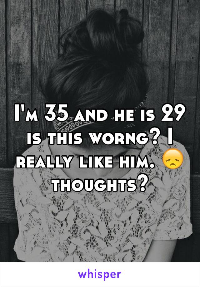 I'm 35 and he is 29 is this worng? I really like him. 😞 thoughts? 