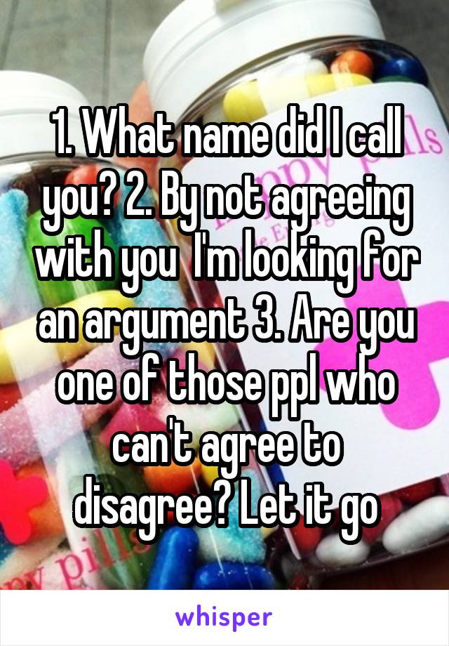 1. What name did I call you? 2. By not agreeing with you  I'm looking for an argument 3. Are you one of those ppl who can't agree to disagree? Let it go