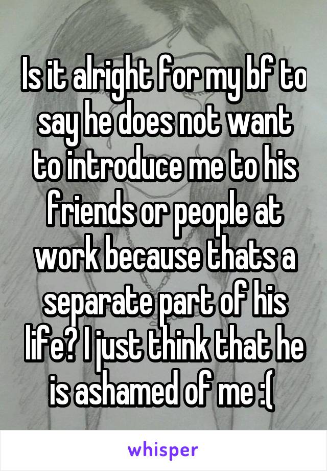 Is it alright for my bf to say he does not want to introduce me to his friends or people at work because thats a separate part of his life? I just think that he is ashamed of me :( 