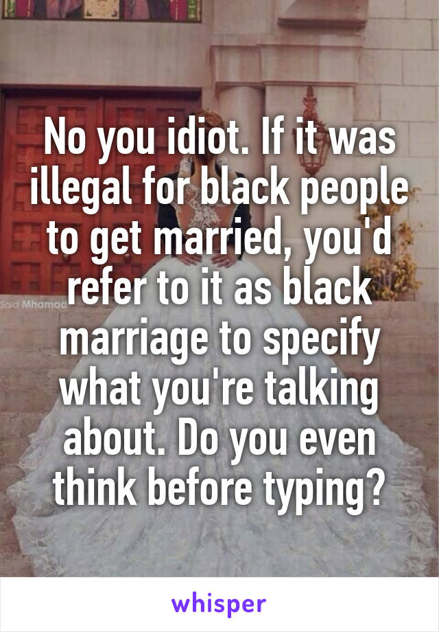 No you idiot. If it was illegal for black people to get married, you'd refer to it as black marriage to specify what you're talking about. Do you even think before typing?