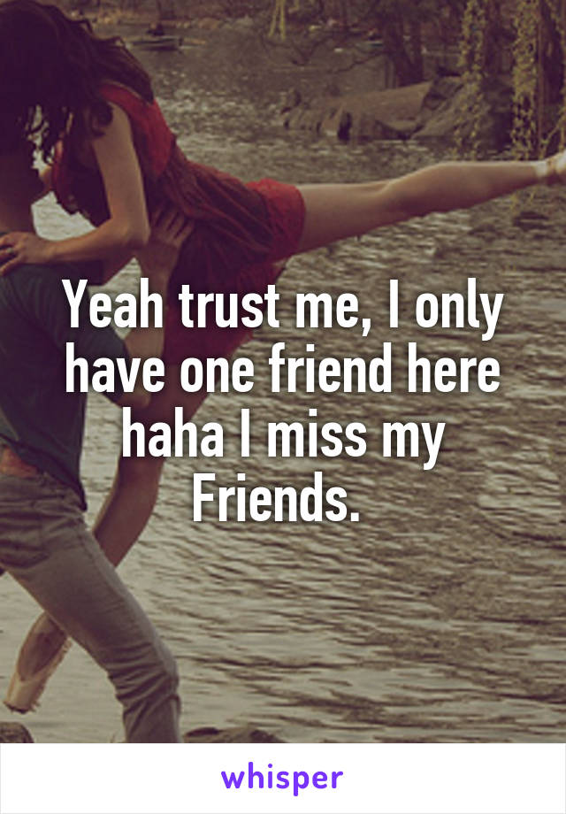Yeah trust me, I only have one friend here haha I miss my
Friends. 