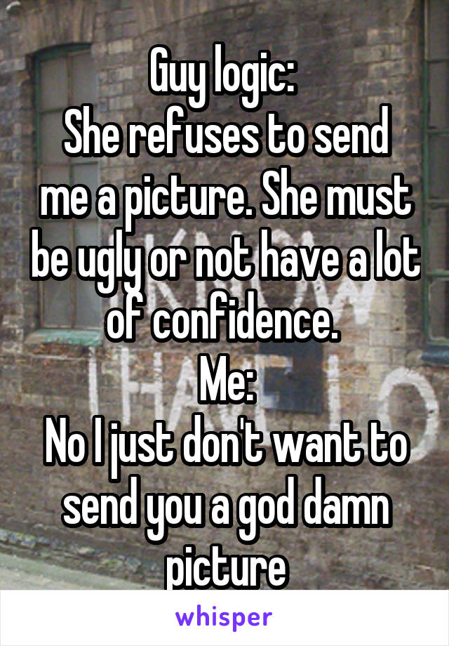 Guy logic: 
She refuses to send me a picture. She must be ugly or not have a lot of confidence. 
Me:
No I just don't want to send you a god damn picture