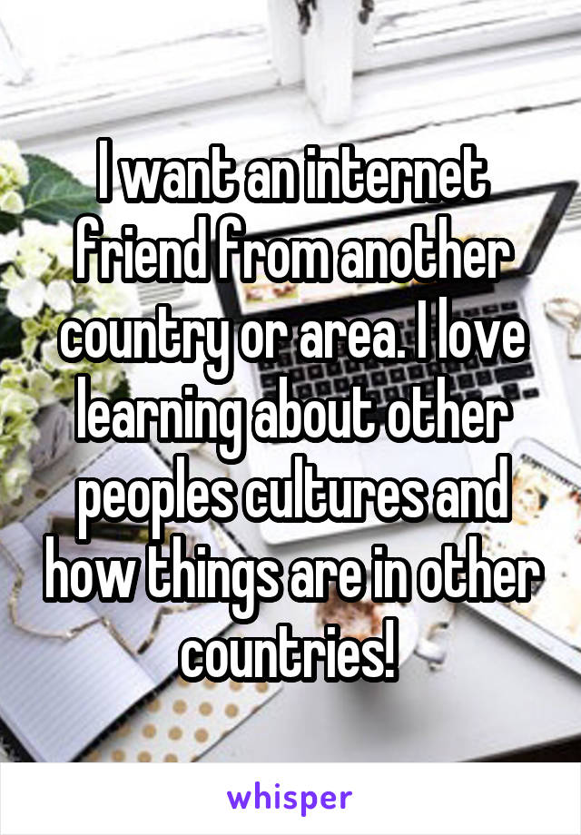 I want an internet friend from another country or area. I love learning about other peoples cultures and how things are in other countries! 