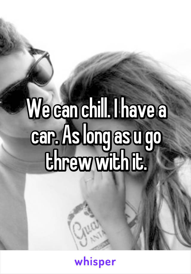 We can chill. I have a car. As long as u go threw with it.