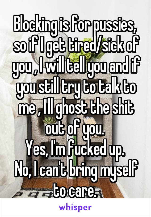 Blocking is for pussies,  so if I get tired/sick of you , I will tell you and if you still try to talk to me , I'll ghost the shit out of you. 
Yes, I'm fucked up. 
No, I can't bring myself to care. 
