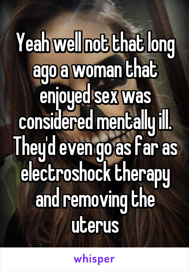 Yeah well not that long ago a woman that enjoyed sex was considered mentally ill. They'd even go as far as electroshock therapy and removing the uterus