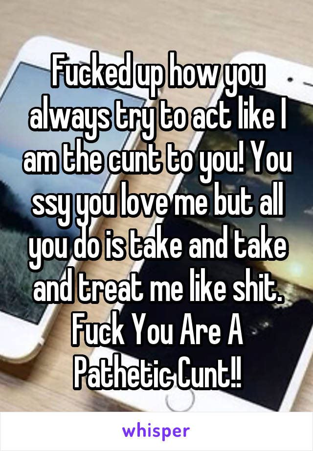 Fucked up how you always try to act like I am the cunt to you! You ssy you love me but all you do is take and take and treat me like shit. Fuck You Are A Pathetic Cunt!!