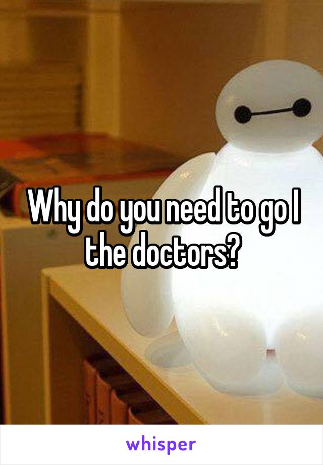 Why do you need to go I the doctors?