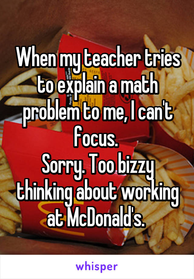 When my teacher tries to explain a math problem to me, I can't focus. 
Sorry. Too bizzy thinking about working at McDonald's. 