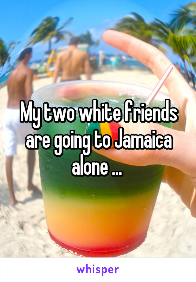My two white friends are going to Jamaica alone ... 