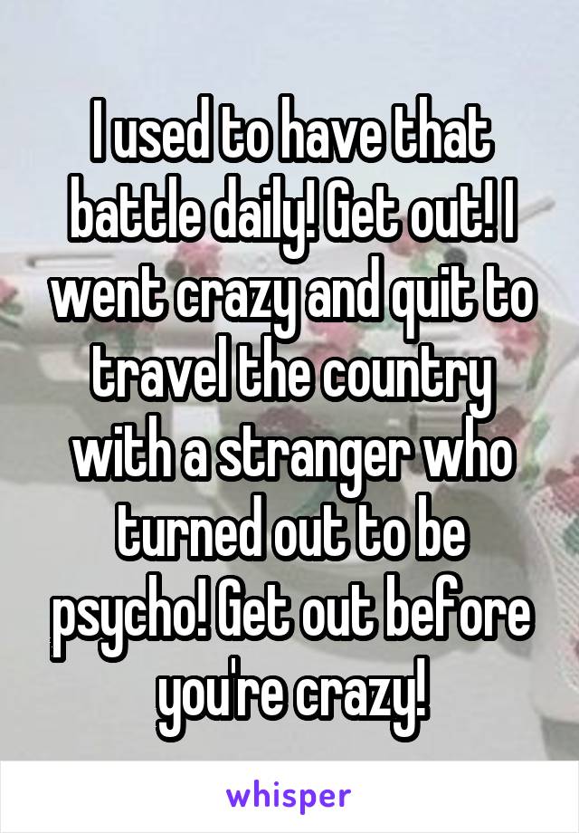 I used to have that battle daily! Get out! I went crazy and quit to travel the country with a stranger who turned out to be psycho! Get out before you're crazy!