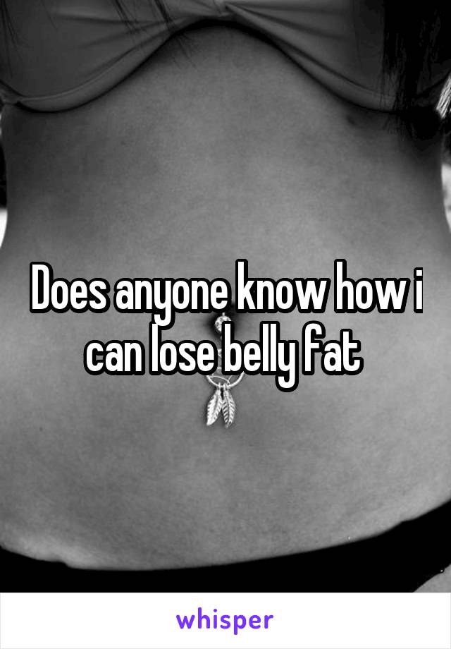 Does anyone know how i can lose belly fat 