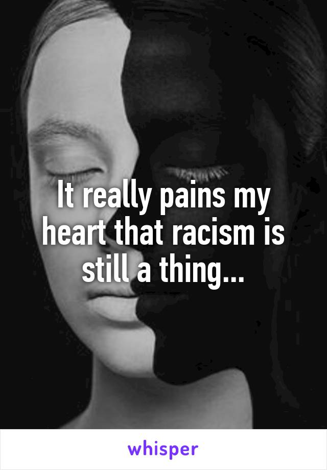 It really pains my heart that racism is still a thing...