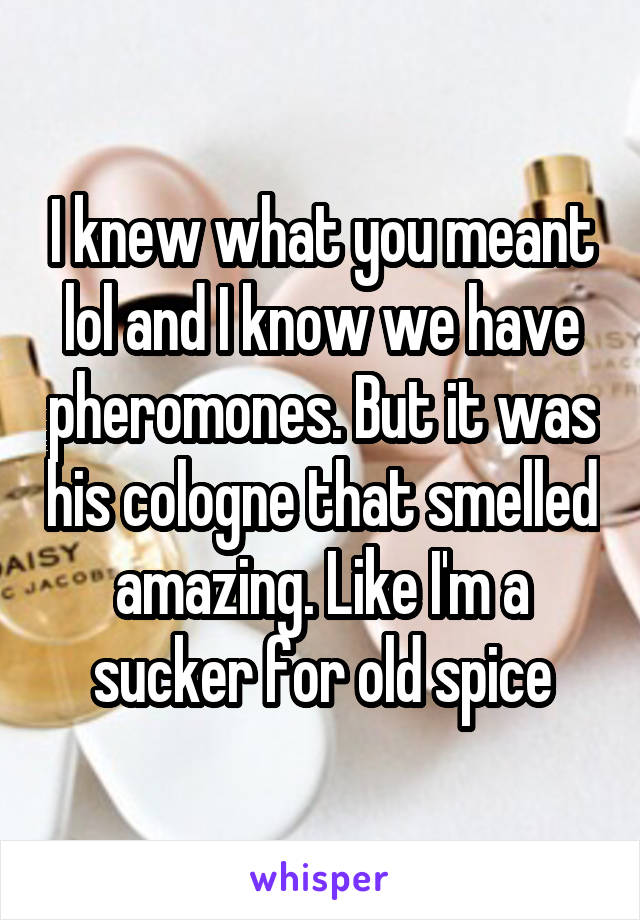 I knew what you meant lol and I know we have pheromones. But it was his cologne that smelled amazing. Like I'm a sucker for old spice