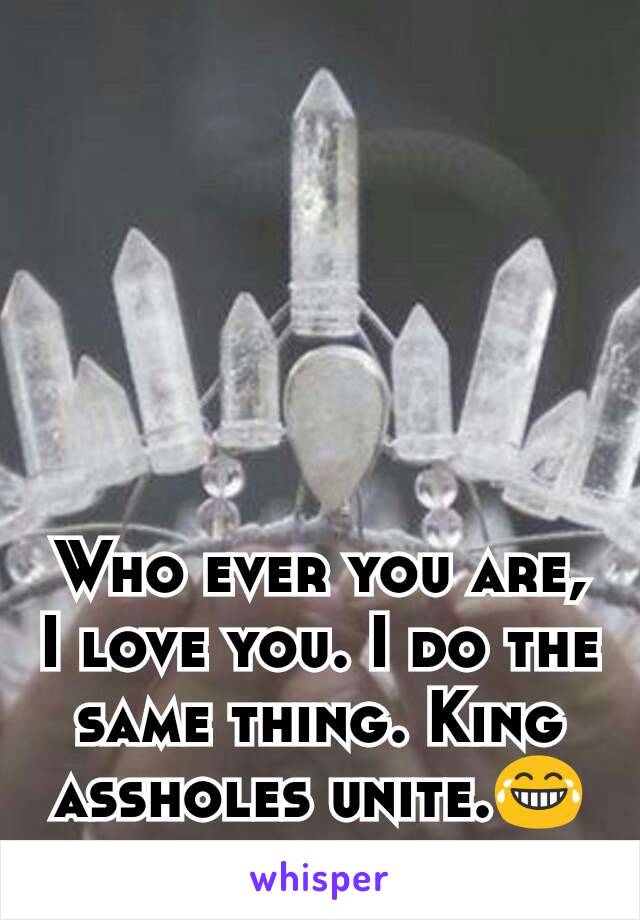 Who ever you are, I love you. I do the same thing. King assholes unite.😂